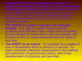 • The RIGHT to choose between products of
  different qualities and prices, which are required
  to satisfy our needs: Personal demands, taste and
  others factors, of course, affect prices. It is the
  consumer’s right to choose a level of quality and
  performance equal to the price which he/she is
  prepared to pay.
• The RIGHT to safety in goods and services
  bought: The right to expect that household
  products and children’s toys, when used according
  to manufacturer’s instructions, will not explode, set
  houses on fire, or cause personal harm or injury in
  any way.
• The RIGHT to be heard: To complain to a retailer if
  one is dissatisfied about a product or service. To
  have consumer interests represented in the making
  and execution of government policy, and in the
  development of products and services.
 
