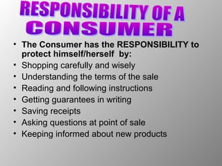 • The Consumer has the RESPONSIBILITY to
  protect himself/herself by:
• Shopping carefully and wisely
• Understanding the terms of the sale
• Reading and following instructions
• Getting guarantees in writing
• Saving receipts
• Asking questions at point of sale
• Keeping informed about new products
 