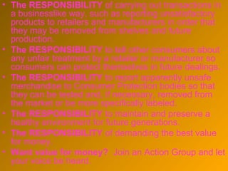 • The RESPONSIBILITY of carrying out transactions in
  a businesslike way, such as reporting unsatisfactory
  products to retailers and manufacturers in order that
  they may be removed from shelves and future
  production.
• The RESPONSIBILITY to tell other consumers about
  any unfair treatment by a retailer or manufacturer so
  consumers can protect themselves in future dealings.
• The RESPONSIBILITY to report apparently unsafe
  merchandise to Consumer Protection bodies so that
  they can be tested and, if necessary, removed from
  the market or be more specifically labeled.
• The RESPONSIBILITY to maintain and preserve a
  healthy environment for future generations.
• The RESPONSIBILITY of demanding the best value
  for money.
• Want value for money? Join an Action Group and let
  your voice be heard.
 