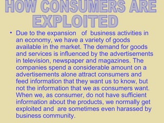 • Due to the expansion of business activities in
  an economy, we have a variety of goods
  available in the market. The demand for goods
  and services is influenced by the advertisements
  in television, newspaper and magazines. The
  companies spend a considerable amount on a
  advertisements alone attract consumers and
  feed information that they want us to know, but
  not the information that we as consumers want.
  When we, as consumer, do not have sufficient
  information about the products, we normally get
  exploited and are sometimes even harassed by
  business community.
 