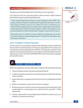 MODULE - 8
Contemporary Economic
Issues
123
ConsumerAwareness
ECONOMICS
Notes
Theredressalcourtsthroughtheirinterventionhelpconsumersgetjustice.
Letuslookintosomecaseswheretheretailersviolateconsumer’srighttoredressal
particularlyinrespecttogoodsboughtduringsale.
“Abusydoctorbought3pairsoftrousersatadiscountedpriceofRs.2000/-each,
duringasalefromawellknownretailbrandfromaparticularoutlet.Howevertohis
utter surprise, the fabric just gave way within a few wears, even before it was
washed.Onhiscomplaintapersonin-chargeofthecompanyshowroomtookback
onepairandsaid,itwouldbesenttothecompany’squalitycellfortesting.Ayear
haspassedandhehasneitherheardfromthecompany,norgotbackhistrousers.
Should the doctor not askfor his money andalso forcompensation for all the
discomfortundergoneinpurchasingthetrousers?Thedoctorhastherighttoseek
redressalasaconsumer.”
24.4.6 The Right to Consumer Education
Itmeanstohaveaccesstoprogramsandinformationthathelpconsumersmakebetter
decisionsbeforeandafterpurchase.Instructionsandguidelinesforconsumersare
issuedbythegovernmentdepartmentsandNGOs.Thishelpstheconsumerstotake
rightdecisionwithregardtopurchaseofacommodity.tobringTrademarksandLogos
authenticationmarkssuchasISI,AGMARK,BISandothereducationalcampaigns
doneinpublicinterest.
INTEXT QUESTIONS 24.4
Mentiontheappropriateconsumerrighttofileacomplaintwithregardtothefollowing
1. Apersonfallingsickafterconsumingapackagedfooditem.
2. Asellerforcingabuyertopurchaseacertainbrandofgoodsandnotshowingother
varietiesofgoods.
3. Samirwantstobuyacomputerandwantstoknowtheexactconfigurationfromthe
seller.
4. Rekhawascheatedbyasellerandwantstofileacomplaint.
5. Reshmahasgonetoadistrictconsumerforumagainstthelocalhospitaltoseek
compensation for wrong diagnosis for which she had to spend Rs. 2 lakhs
unnecessarily.
6. YouhaverequestedtheconcerneddepartmentofDelhiGovernmenttogiveyou
bookletonconsumerprotectionact.
 