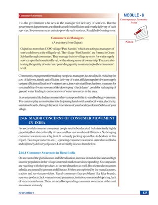 MODULE - 8
Contemporary Economic
Issues
125
ConsumerAwareness
ECONOMICS
Notes
It is the government who acts as the manager for delivery of services. But the
governmentdepartmentsareoftenblamedforinefficientanderraticdeliveryofsuch
services.Soconsumerscanunitetoprovidesuchservices. Readthefollowingstory:
Consumers as Managers
(AtruestoryfromGujrat)
Gujrathasmorethan13000village‘PaniSamitis’whichareactingasmanagersof
servicedeliveryatthevillagelevel.Thevillage‘PaniSamitis’areformedinGram
Sabhasthroughconsumers.Theymanagetheirin-villagesystemsforwatersupply
serviceuptothehouseholdlevel,withastrongsenseofownership.Theyarealso
testingthequalityofwaterandprovidingqualityassuranceuptotheconsumers’
level.
Communityengagementformakingpeopleasmanagershasresultedinreducingthe
costofdelivery,timelyandefficientdeliveryofwater,efficientrepairsofwatersupply
system,efficientutilizationofwaterresource,innovativetariffmechanismsmeasuresfor
sustainabilityofwaterresourceslikedeveloping‘checkdams’,pondsforrechargingof
groundwaterleadingtoconservationofwaterresourcesinthearea.
InavastcountrylikeIndiaconsumershavearesponsibilitytostandbythegovernment.
Youcanalsoplayaconstructiverolebyjoininghandswithyourlocalwater,electricity,
sanitationboards,throughthelocalfederationsofyourlocalityorGramSabhasofyour
village.
24.6 MAJOR CONCERNS OF CONSUMER MOVEMENT
IN INDIA
Forsuccessfulconsumermovementpeopleneedtobeeducated.Indiaisnotonlyhighly
populatedbutalsoculturallydiverseandhasvastnumberofilliterates.Sobringing
consumerawarenessisabigtask.Itisslowlypickingupandlotstobedoneinthis
regard.Twomajorconcernsare(i)spreadingconsumerawarenessinruralareaofIndia
and(ii)timelydeliveryofjustice.Letusbrieflydiscussthembelow.
24.6.1 Consumer Awareness in Rural India
Onaccountoftheglobalizationandliberalisation,increaseinmiddleincomeandhigh
incomepopulationinthevillagesourruralmarketsarealsoexpanding.Socompanies
arereachingwiththeirproductstoourruralmarketsaswell.Buttheruralconsumers
inIndiaaregenerallyignorantandilliterate.Sotheyareexploitedbythemanufacturers,
traders and service providers. Rural consumers face problems like fake brands,
spuriousproducts,lackwarrantiesandguarantees,imitation,unreasonablepricing,lack
ofvarietiesandsoon.Thereisaneedforspreadingconsumerawarenessintherural
areasmoreseriously.
 