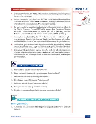 MODULE - 8
Contemporary Economic
Issues
127
ConsumerAwareness
ECONOMICS
Notes
ConsumerProtectionAct1986(CPA)isthemostimportantlegislationtoprotect
interestoftheconsumers.
CentralConsumerProtectionCouncil(CCPC)attheNationalLevelandState
ConsumerProtectionCouncil(SCPC)attheStateLevelaregovernmentinstitutions
whichdealwithconsumerissues.NGOsalsoprovidehelp.
ForredressalofgrievancestherearethreelayersofConsumerCourtsinIndiawith
the District Consumer Forum (DCF) at the bottom, State Consumer Disputes
Redressal Commission (SCDRC) at the mid level and an apex body known as
NationalConsumerDisputesRedressalCommission(NCDRC)atthetop.
A complaint can be filed by the affected consumer concerned or through a
representativeorthroughaletterinaprescribedformgivingthenatureofcomplaint
andthebillwithin2yearsofpurchase.Anominalfeemustalsobepaidinthecourt.
ConsumersRightsinIndiainclude-RighttoInformation,RighttoSafety,Rightto
Choose,RighttobeHeard,,RighttoRedressalandRighttoConsumerEducation.
Consumers’Responsibilitiesinclude-nottobemisledbyadvertisement,seek
completeinformationforempowerment,checkingtheexpirydate,qualityassurance
seal,demandingbill,avoidingwastefulandmindlessconsumption,protectingthe
environmentetc.
TERMINAL EXERCISE
1. Whythereisaneedforconsumerawareness?
2. Whatyoumustdoasanaggrievedconsumertofileacomplaint?
3. DescribetheconsumerredressalsysteminIndia?
4. GivetheprovisionsofConsumerProtectionAct?
5. DiscussinbrieftherightsofconsumersinIndia?
6. Whatyoumustdoasaresponsibleconsumer?
7. ExplaintwomajorchallengesfacingconsumermovementinIndia?
ANSWERS TO INTEXT QUESTIONS
Intext Questions 24.1
1. A person is not a consumer if he/she purchases goods and services for resale
purpose.
 