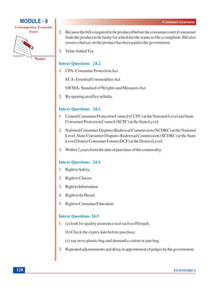 ECONOMICS
ConsumerAwareness
Notes
MODULE - 8
Contemporary Economic
Issues
128
2. Becausethebillisrequiredtobeproducedbeforetheconsumercourtifconsumer
findstheproducttobefaultyforwhichhe/shewantstofileacomplaint.Billalso
ensuresthattaxontheproducthasbeenpaidtothegovernment.
3. ValueAddedTax.
Intext Questions 24.2
1. CPA-ConsumerProtectionAct
ECA-EssentialCommoditiesAct
SWMA-StandardofWeightsandMeasuresAct
2. ByopeninganofficeinIndia.
Intext Questions 24.3
1. CentralConsumerProtectionCouncil(CCPC)attheNationalLevelandState
ConsumerProtectionCouncil(SCPC)attheStateLevel.
2. NationalConsumerDisputesRedressalCommission(NCDRC)attheNational
Level,StateConsumerDisputesRedressalCommission(SCDRC)attheState
LevelDistrictConsumerForum(DCF)attheDistrictLevel.
3. Within2yearsfromthedateofpurchaseofthecommodity.
Intext Questions 24.4
1. RighttoSafety,
2. RighttoChoose
3. RighttoInformation
4. RighttobeHeard
5. RighttoConsumerEducation.
Intext Questions 24.5
1. (a)lookforqualityassurancesealsuchasISImark.
(b)Checktheexpirydatebeforepurchase.
(c) say no to plastic bag and demand a cotton or jute bag.
2. Repeatedadjournmentsanddelayinappointmentofjudgesbythegovernment.
 