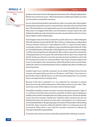ECONOMICS
ConsumerAwareness
Notes
MODULE - 8
Contemporary Economic
Issues
116
producerwhosenameisknownthroughadvertisementmustbesellingtherightproduct.
Butthismaynotbetruealways.Muchinformationisdeliberatelyhiddenincertain
advertisementstomisleadtheconsumers.
Incaseofpackedfoodproductsandmedicines,thereisanexpirydatewhichimplies
thattheparticularproductmustbeconsumedbeforethatdateandnotatallafterthat
date.Thisinformationisveryimportantbecauseitinvolvesthehealthoftheconsumer.
Some times it so happens that either such information is not provided or the seller
deliberatelydidnotgivetheinformationsincetheconsumerdidnotaskforitornotice
theinscriptionwrittenontheproduct.
Italsohappensmanytimesthataconsumerbuysgoodsandserviceswithouttakingthe
billorthesellerdoesnotprovidethebill.Thisisdonetoavoidpayingtaxontheproduct
tothegovernment.Suchataxisvalueaddedtax(VAT)i.e.atypeoftaxthatisplace
onaproductwhenevervalueisaddedatastageofproductionandatfinalsale.Ifthis
taxisincludedthenpriceoftheproductwillbehigherbecauseofthetaxandaccordingly
itwillbeacknowledgedbyprovidingthebill.Butinordertoattracttheconsumerby
sellingtheproductatalowerprice,thesellerdeductsthetaxandsodoesnotprovide
thebill.Justbecausethepriceislesstheconsumeralsodoesnotbothertoaskforthe
bill.Suchpracticecreatestwoseriousproblems.One,thegovernmentisdeprivedof
itstaxrevenueandtwo,theconsumermaysufferiftheproductcomesouttobefaulty
andhe/shecannotevenreturntheproductorfileacomplaintsincethereisnobilltogive
proofofpurchase.
Another major issue is that the consumers are not united. Producers have become
stronger and organised because there are Producers’and Traders’Associations to
protecttheirinterest.Butthebuyersarestillweakandunorganised.Asaresultthe
buyersaredupedanddeceivedquiteoften.
Because of the above arguments it is very important for consumers to protect
themselvesfromtheunfairtradepracticesofthetradersandserviceproviders.They
needtobeawareoftheirrightsasconsumersandusethempromptly.
Itshouldbenotedthatconsumerawarenessisnotjustonlyaboutconsumers’rights.It
isawellknownfactthatmanyconsumersaroundtheworldhavebeenindulgingin
mindlessandwastefulconsumptionbecauseoftheirmoneypower.Thishasdividedthe
society into rich consumers and the poor. Similarly many consumers are also not
botheredaboutthesafedisposalofwastesafterconsumptionisoverwhichcauses
environmentalpollution.Byagreeingtopayalowerpricefortheproductwithoutasking
for the bill, many consumers indirectly help the sellers to avoid paying tax to the
government. Hence there is also need for consumer awareness to educate the
consumersabouttheirresponsibilities.
Consumersalsoneedtoactmoreresponsiblyandjoinhandswiththegovernment.
 