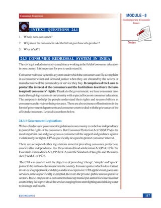 MODULE - 8
Contemporary Economic
Issues
117
ConsumerAwareness
ECONOMICS
Notes
INTEXT QUESTIONS 24.1
1. Whoisnotaconsumer?
2. Whymusttheconsumerstakethebillonpurchaseofaproduct?
3. WhatisVAT?
24.3 CONSUMER REDRESSAL SYSTEM IN INDIA
Thereislegalandadministrativemachineryworkinginthefieldofconsumereducation
inourcountry.Itisimportantforyoutounderstandit.
Consumerredressalsystemisasystemunderwhichtheconsumerscanfileacomplaint
in a consumer court and demand justice when they are cheated by the sellers or
manufacturersofthecommodityorservicetheybuy.ItcomprisesoftheLawsto
protect the interest of the consumers and the Institutions to enforce the laws
toupholdconsumers’rights.Thankstothegovernment,wehaveconsumerlaws
madethroughlegislationsinourcountrywithaspecialfocusonconsumereducation.
The purpose is to help the people understand their rights and responsibilities as
consumersandtoredresstheirgrievance.TherearealsoexistenceofInstitutionsinthe
formofgovernmentdepartmentsandconsumercourtstodealwiththegrievancesofthe
affectedconsumers.Letusdiscussthembelow.
24.3.1 Government Legislations
Wehavehadseveralgovernmentlegislationsinourcountryevenbeforeindependence
toprotecttherightsoftheconsumers.ButConsumerProtectionAct1986(CPA)isthe
mostimportantoneandgivesyouasaconsumerallthesupportandguidanceagainst
violationofyourrights.CPAisspecificallydesignedtoprotectconsumerinterest.
There are a couple of other legislations aimed at providing consumer protection,
enactedafterindependence,likePreventionoffoodadulterationAct(PFA)1954,the
EssentialCommoditiesAct,1955(ECA)andtheStandardofWeightsandMeasures
Act(SWMA)of1976.
TheCPAwasenactedwiththeobjectiveofproviding‘cheap’,‘simple’and‘quick’
justicetothemillionsofconsumersinthecountry.Itensuresjusticewhichislessformal,
involveslesspaperwork,cutdelaysandislessexpensive.CPAappliestoallgoodsand
services,unlessspecificallyexempted.Itcoverstheprivate,publicandcooperative
sectors.Italsoempowersaconsumertohaulupmunicipalauthoritiesinconsumer
courtsiftheyfailtoprovidealltheservicesrangingfromstreetlightinganddrinkingwater
todrainageandhealth.
 