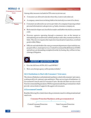 ECONOMICS
ConsumerAwareness
Notes
MODULE - 8
Contemporary Economic
Issues
118
AmongothermeasuresincludedinCPAsomerecentonesare:
Consumersareallowedtodecidewheretheywanttoseekredressal.
Acompanycannotinsistonbeingliabletobetriedonlyinacourtofitschoice.
Consumersareallowedtosueserviceprovidersofacompanyforpassingontheir
personalinformationtosalespersonse.g.banks,insurancecompanyetc.
Realestatedevelopersareclassifiedastradersandliabletobetriedinaconsumer
court.
Oversees agencies operating through e-commerce sites on the internet or
telemarketingarenotallowedtoselltheirproductsunlesstheymaintainanofficein
India.Theyhavetoorganisetheinspectionofgoodspriortopurchase,orrefund
goodswithin30days.
Officialsandstakeholderslikestategovernmentdepartmentsofpostandtelecom,
passportoffices,municipalservices,CentralGovernmentHealthScheme(CGHS)
andrailwaysaredemandingexemptionfromtheActfearing,theywillhavetoface
abarrageoflitigation.
INTEXT QUESTIONS 24.2
1. GivethefullformofCPA,ECA andSWMA?
2. HowcanaforeignagencysellitsproductinIndia?
24.3.2 Institutions to Deal with Consumers’ Grievances
ThecitizensofIndiahaveanInstitutionalmachinery,todealwithconsumers’grievances,
workingatalllevels:national,stateanddistrict.Therearetwotypesofinstitutions-(i)
GovernmentCouncilsand(ii)ConsumerCourts.Besidesthistherearealsoseveral
Non-GovernmentalOrganizations(NGOs)registeredunderthegovernmentlawwhich
providevariouskindsofsupporttotheaggrievedconsumers.
(i)GovernmentCouncils
Readthefollowingflowcharttoknowthegovernmentcouncilsworkingatnationaland
statelevels.
ConsumerProtectionMachineryatthegovernmentslevel
CentralConsumerProtection StateConsumerProtection
Council Council
 