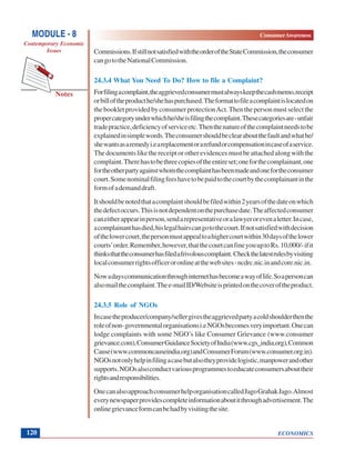 ECONOMICS
ConsumerAwareness
Notes
MODULE - 8
Contemporary Economic
Issues
120
Commissions.IfstillnotsatisfiedwiththeorderoftheStateCommission,theconsumer
cangototheNationalCommission.
24.3.4 What You Need To Do? How to file a Complaint?
Forfilingacomplaint,theaggrievedconsumermustalwayskeepthecashmemo,receipt
orbilloftheproducthe/shehaspurchased.Theformattofileacomplaintislocatedon
thebookletprovidedbyconsumerprotectionAct.Thenthepersonmustselectthe
propercategoryunderwhichhe/sheisfilingthecomplaint.Thesecategoriesare-unfair
tradepractice,deficiencyofserviceetc.Thenthenatureofthecomplaintneedstobe
explainedinsimplewords.Theconsumershouldbeclearaboutthefaultandwhathe/
shewantsasaremedyi.eareplacementorarefundorcompensationincaseofaservice.
Thedocumentslikethereceiptorotherevidencesmustbeattachedalongwiththe
complaint.Therehastobethreecopiesoftheentireset;oneforthecomplainant,one
fortheotherpartyagainstwhomthecomplainthasbeenmadeandonefortheconsumer
court.Somenominalfilingfeeshavetobepaidtothecourtbythecomplainantinthe
formofademanddraft.
Itshouldbenotedthatacomplaintshouldbefiledwithin2yearsofthedateonwhich
thedefectoccurs.Thisisnotdependentonthepurchasedate.Theaffectedconsumer
caneitherappearinperson,sendarepresentativeoralawyerorevenaletter.Incase,
acomplainanthasdied,hislegalhairscangotothecourt.Ifnotsatisfiedwithdecision
ofthelowercourt,thepersonmustappealtoahighercourtwithin30daysofthelower
courts’order.Remember,however,thatthecourtcanfineyouuptoRs.10,000/-ifit
thinksthattheconsumerhasfiledafrivolouscomplaint. Checkthelatestrulesbyvisiting
localconsumerrightsofficeroronlineatthewebsites-ncdrc.nic.inandcore.nic.in.
Nowadayscommunicationthroughinternethasbecomeawayoflife.Soapersoncan
alsomailthecomplaint.Thee-mailID/Websiteisprintedonthecoveroftheproduct.
24.3.5 Role of NGOs
Incasetheproducer/company/sellergivestheaggrievedpartyacoldshoulderthenthe
roleofnon-governmentalorganisationsi.eNGOsbecomesveryimportant.Onecan
lodge complaints with some NGO’s like Consumer Grievance (www.consumer
grievance.com),ConsumerGuidanceSocietyofIndia(www.cgs_india.org),Common
Cause(www.commoncauseindia.org)andConsumerForum(www.consumer.org.in).
NGOsnotonlyhelpinfilingacasebutalsotheyprovidelogistic,manpowerandother
supports.NGOsalsoconductvariousprogrammestoeducateconsumersabouttheir
rightsandresponsibilities.
OnecanalsoapproachconsumerhelporganisationcalledJagoGrahakJago.Almost
everynewspaperprovidescompleteinformationaboutitthroughadvertisement.The
onlinegrievanceformcanbehadbyvisitingthesite.
 