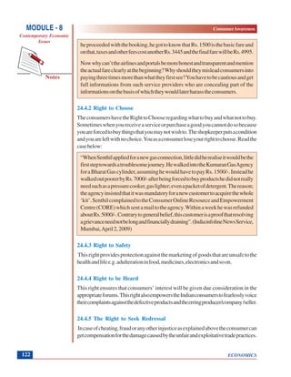 ECONOMICS
ConsumerAwareness
Notes
MODULE - 8
Contemporary Economic
Issues
122
heproceededwiththebooking,hegottoknowthatRs.1500isthebasicfareand
onthat,taxesandotherfeescostanotherRs.3445andthefinalfarewillbeRs.4995.
Nowwhycan’ttheairlinesandportalsbemorehonestandtransparentandmention
theactualfareclearlyatthebeginning?Whyshouldtheymisleadconsumersinto
payingthreetimesmorethanwhattheyfirstsee?Youhavetobecautiousandget
full informations from such service providers who are concealing part of the
informationsonthebasisofwhichtheywouldlaterharasstheconsumers.
24.4.2 Right to Choose
TheconsumershavetheRighttoChooseregardingwhattobuyandwhatnottobuy.
Sometimeswhenyoureceiveaserviceorpurchaseagoodyoucannotdosobecause
youareforcedtobuythingsthatyoumaynotwishto.Theshopkeeperputsacondition
andyouareleftwithnochoice.Youasaconsumerloseyourrighttochoose.Readthe
casebelow:
“WhenSenthilappliedforanewgasconnection,littledidherealiseitwouldbethe
firststeptowardsatroublesomejourney.HewalkedintotheKumaranGasAgency
foraBharatGascylinder,assuminghewouldhavetopayRs.1500/-.Insteadhe
walkedoutpoorerbyRs.7000/-afterbeingforcedtobuyproductshedidnotreally
needsuchasapressurecooker,gaslighter;evenapacketofdetergent.Thereason;
theagencyinsistedthatitwasmandatoryforanewcustomertoacquirethewhole
‘kit’.SenthilcomplainedtotheConsumerOnlineResourceandEmpowerment
Centre(CORE)whichsentamailtotheagency.Withinaweekhewasrefunded
aboutRs.5000/-.Contrarytogeneralbelief,thiscustomerisaproofthatresolving
agrievanceneednotbelongandfinanciallydraining”.(IndiainfolineNewsService,
Mumbai,April2,2009)
24.4.3 Right to Safety
Thisrightprovidesprotectionagainstthemarketingofgoodsthatareunsafetothe
healthandlifee.g.adulterationinfood,medicines,electronicsandsoon.
24.4.4 Right to be Heard
This right ensures that consumers’ interest will be given due consideration in the
appropriateforums.ThisrightalsoempowerstheIndianconsumerstofearlesslyvoice
theircomplaintsagainstthedefectiveproductsandtheerringproducer/company/seller.
24.4.5 The Right to Seek Redressal
Incaseofcheating,fraudoranyotherinjusticeasexplainedabovetheconsumercan
getcompensationforthedamagecausedbytheunfairandexploitativetradepractices.
 