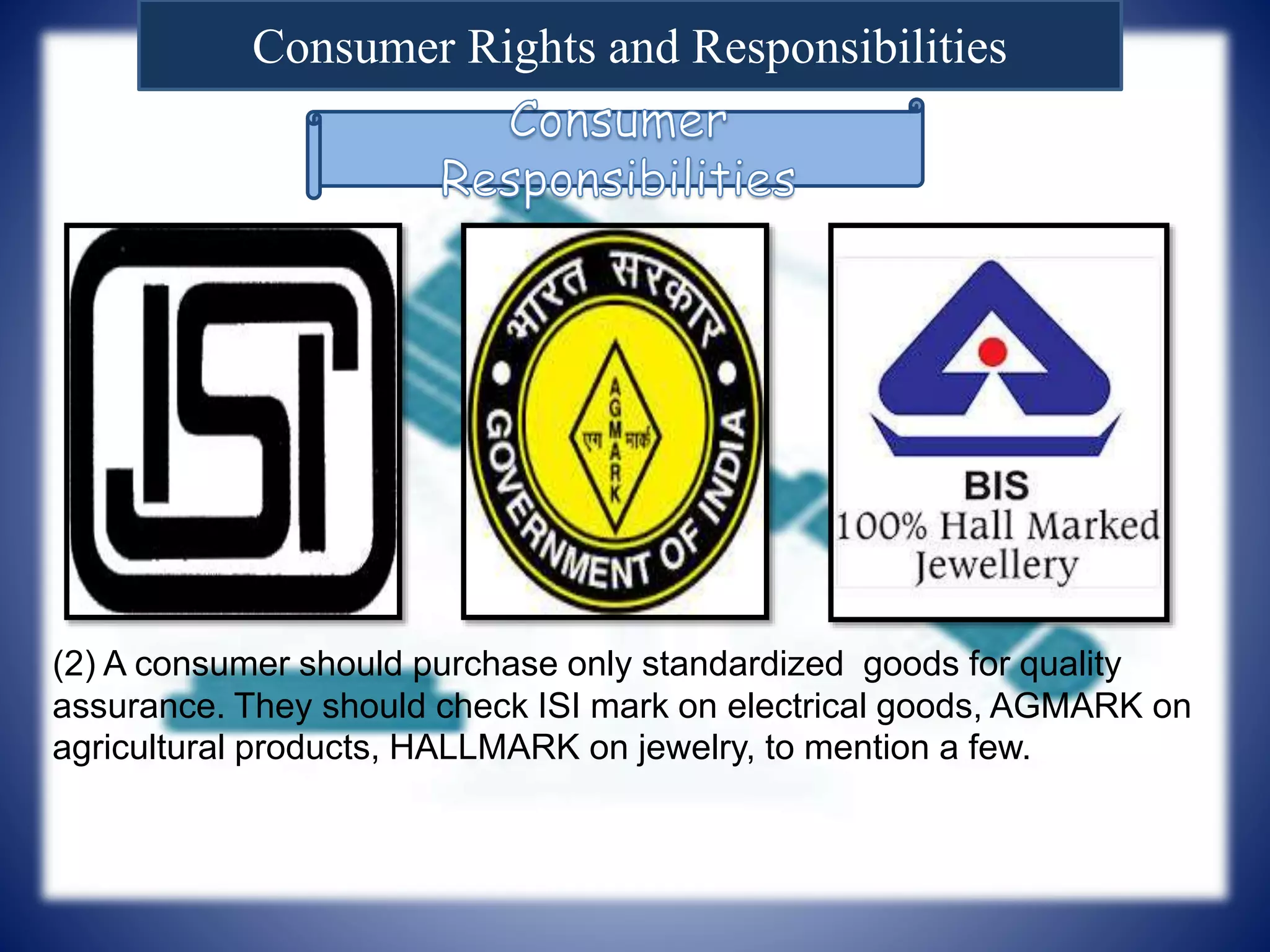 Consumer Rights and Responsibilities
(2) A consumer should purchase only standardized goods for quality
assurance. They should check ISI mark on electrical goods, AGMARK on
agricultural products, HALLMARK on jewelry, to mention a few.
 