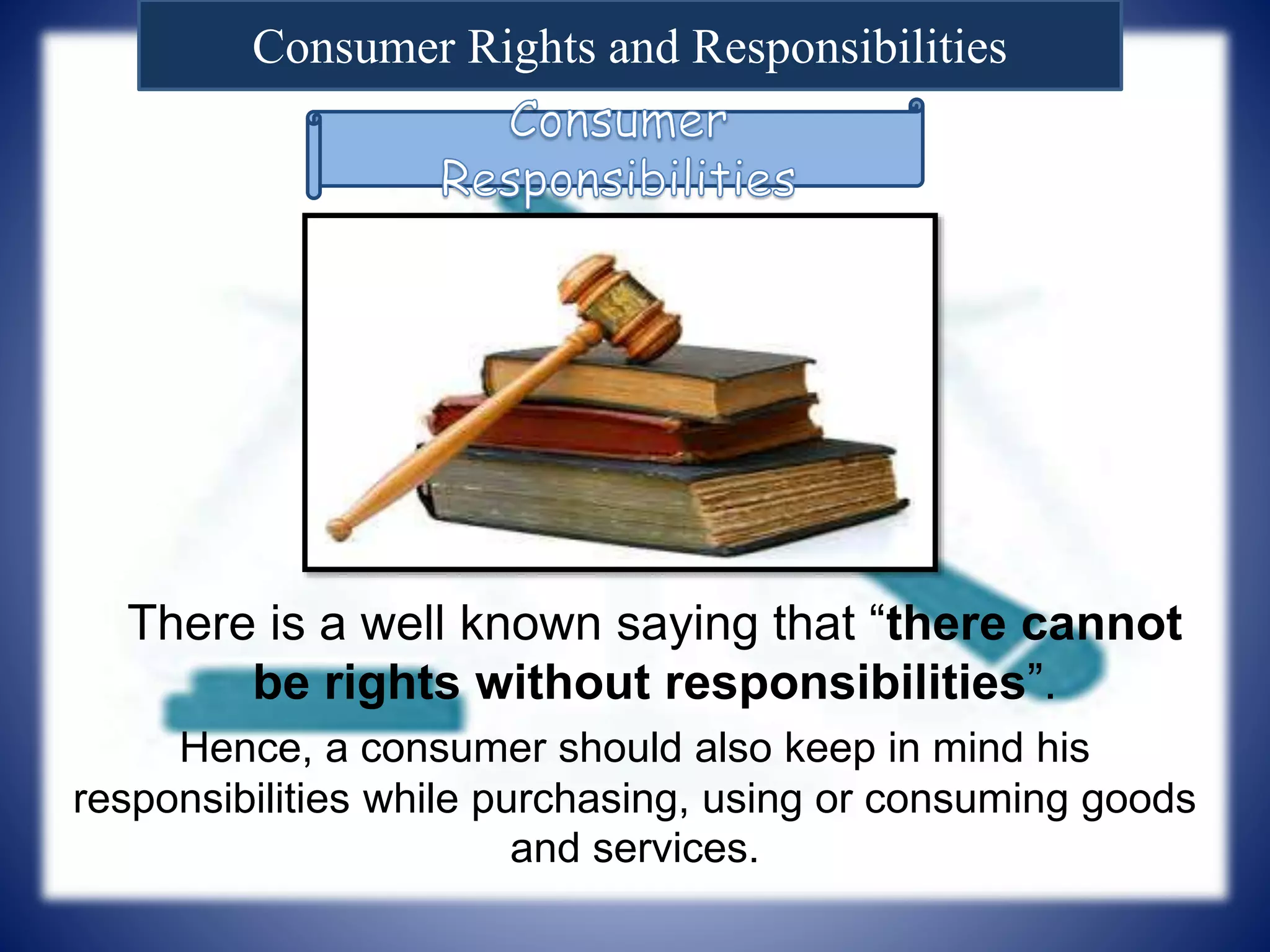 Consumer Rights and Responsibilities
There is a well known saying that “there cannot
be rights without responsibilities”.
Hence, a consumer should also keep in mind his
responsibilities while purchasing, using or consuming goods
and services.
 