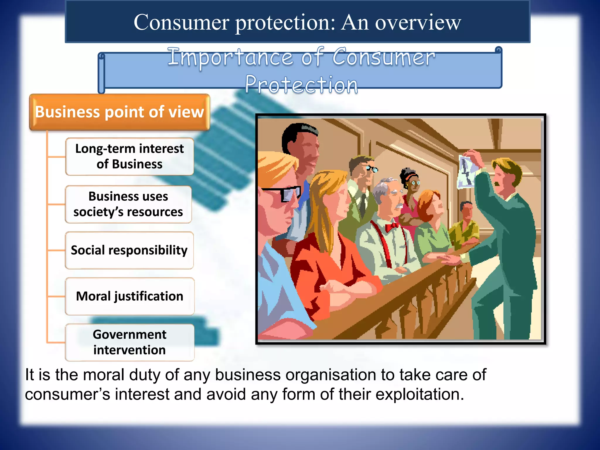 Consumer protection: An overview
Business point of view
Long-term interest
of Business
Business uses
society’s resources
Social responsibility
Moral justification
Government
intervention
It is the moral duty of any business organisation to take care of
consumer’s interest and avoid any form of their exploitation.
 