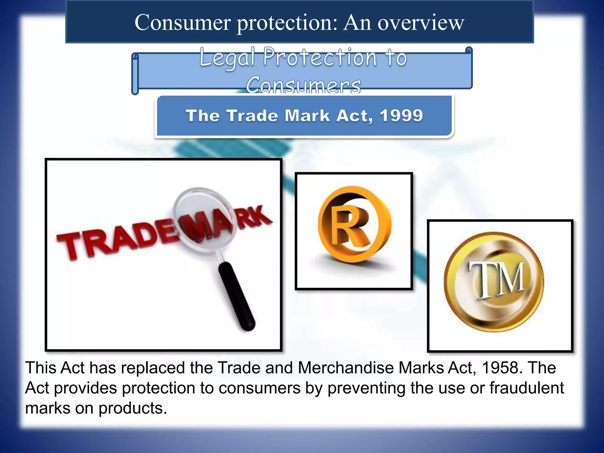 Consumer protection: An overview
This Act has replaced the Trade and Merchandise Marks Act, 1958. The
Act provides protection to consumers by preventing the use or fraudulent
marks on products.
 