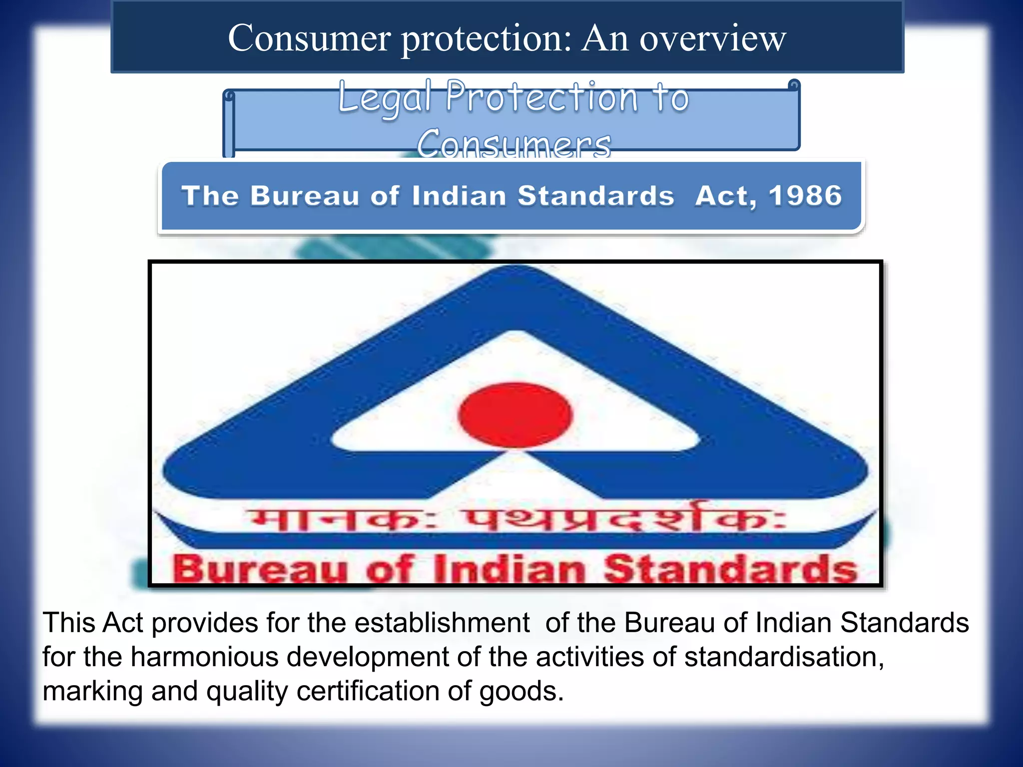 Consumer protection: An overview
This Act provides for the establishment of the Bureau of Indian Standards
for the harmonious development of the activities of standardisation,
marking and quality certification of goods.
 