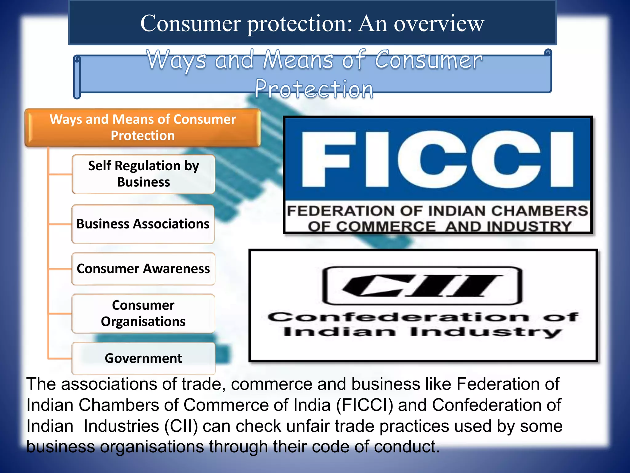 Consumer protection: An overview
Ways and Means of Consumer
Protection
Self Regulation by
Business
Business Associations
Consumer Awareness
Consumer
Organisations
Government
The associations of trade, commerce and business like Federation of
Indian Chambers of Commerce of India (FICCI) and Confederation of
Indian Industries (CII) can check unfair trade practices used by some
business organisations through their code of conduct.
 