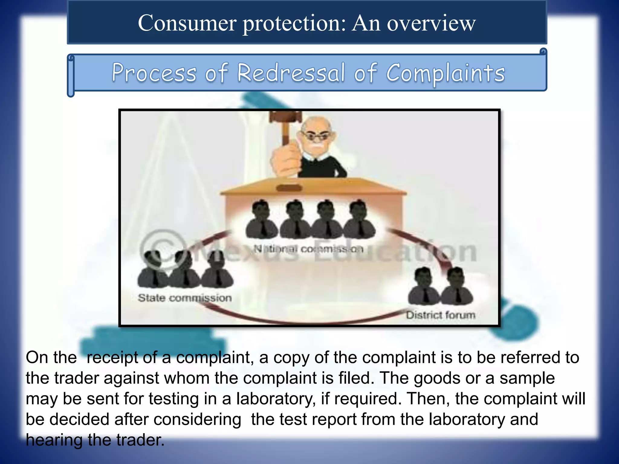 Consumer protection: An overview
On the receipt of a complaint, a copy of the complaint is to be referred to
the trader against whom the complaint is filed. The goods or a sample
may be sent for testing in a laboratory, if required. Then, the complaint will
be decided after considering the test report from the laboratory and
hearing the trader.
 