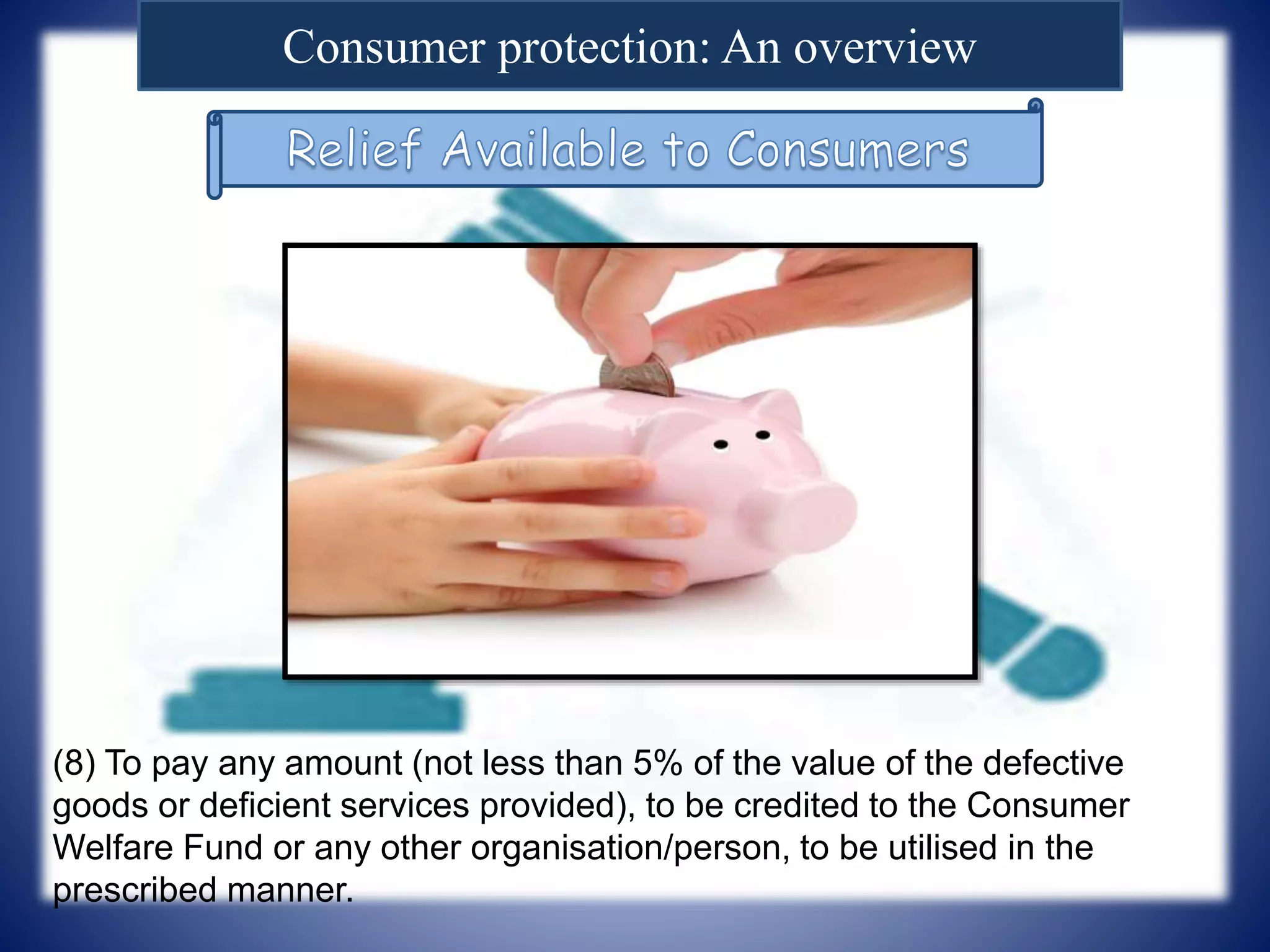 Consumer protection: An overview
(8) To pay any amount (not less than 5% of the value of the defective
goods or deficient services provided), to be credited to the Consumer
Welfare Fund or any other organisation/person, to be utilised in the
prescribed manner.
 