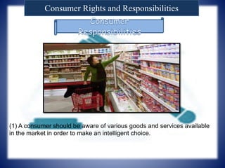 Consumer Rights and Responsibilities
(1) A consumer should be aware of various goods and services available
in the market in order to make an intelligent choice.
 