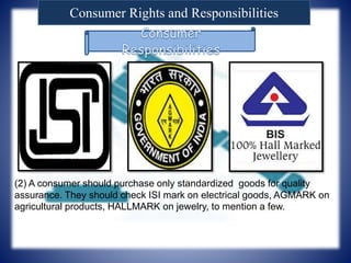 Consumer Rights and Responsibilities
(2) A consumer should purchase only standardized goods for quality
assurance. They should check ISI mark on electrical goods, AGMARK on
agricultural products, HALLMARK on jewelry, to mention a few.
 