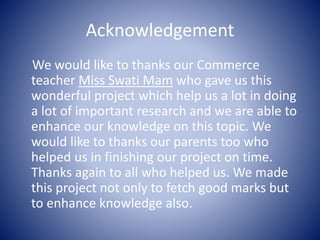 Acknowledgement
We would like to thanks our Commerce
teacher Miss Swati Mam who gave us this
wonderful project which help us a lot in doing
a lot of important research and we are able to
enhance our knowledge on this topic. We
would like to thanks our parents too who
helped us in finishing our project on time.
Thanks again to all who helped us. We made
this project not only to fetch good marks but
to enhance knowledge also.
 