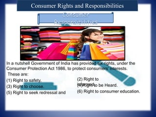 Consumer Rights and Responsibilities
In a nutshell Government of India has provided six rights, under the
Consumer Protection Act 1986, to protect consumers’ interests.
(1) Right to safety, (2) Right to
informed,(3) Right to choose. (4)Right to be Heard.
(5) Right to seek redressal and (6) Right to consumer education.
 