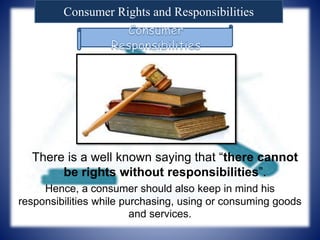 Consumer Rights and Responsibilities
There is a well known saying that “there cannot
be rights without responsibilities”.
Hence, a consumer should also keep in mind his
responsibilities while purchasing, using or consuming goods
and services.
 
