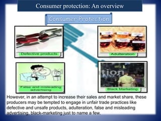 Consumer protection: An overview
However, in an attempt to increase their sales and market share, these
producers may be tempted to engage in unfair trade practices like
defective and unsafe products, adulteration, false and misleading
advertising, black-marketing just to name a few.
 