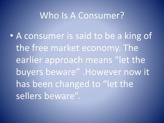 Who Is A Consumer?
• A consumer is said to be a king of
the free market economy. The
earlier approach means “let the
buyers beware” .However now it
has been changed to “let the
sellers beware”.
 