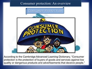 Consumer protection: An overview
According to the Cambridge Advanced Learning Dictionary, “Consumer
protection is the protection of buyers of goods and services against low
quality or dangerous products and advertisements that deceive people.”
 