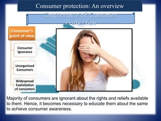Consumer protection: An overview
Consumer’s
point of view
Consumer
Ignorance
Unorganised
Consumers
Widespread
Exploitation
of consumers
Majority of consumers are ignorant about the rights and reliefs available
to them. Hence, it becomes necessary to educate them about the same
to achieve consumer awareness.
 