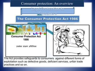 Consumer protection: An overview
The Act provides safeguards to consumers against different forms of
exploitation such as defective goods, deficient services, unfair trade
practices and so on.
 