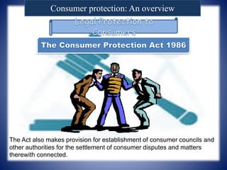 Consumer protection: An overview
The Act also makes provision for establishment of consumer councils and
other authorities for the settlement of consumer disputes and matters
therewith connected.
 