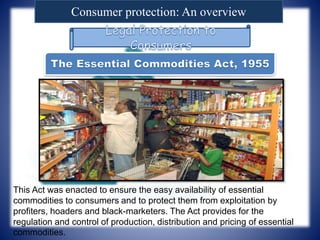 Consumer protection: An overview
This Act was enacted to ensure the easy availability of essential
commodities to consumers and to protect them from exploitation by
profiters, hoaders and black-marketers. The Act provides for the
regulation and control of production, distribution and pricing of essential
commodities.
 