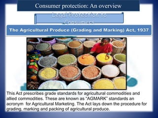Consumer protection: An overview
This Act prescribes grade standards for agricultural commodities and
allied commodities. These are known as “AGMARK” standards an
acronym for Agricultural Marketing. The Act lays down the procedure for
grading, marking and packing of agricultural produce.
 