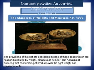 Consumer protection: An overview
The provisions of this Act are applicable in case of those goods which are
sold or distributed by weight, measure or number The Act aims at
ensuring that consumers get products with the right weight and
measurements.
 