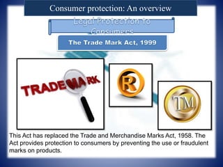 Consumer protection: An overview
This Act has replaced the Trade and Merchandise Marks Act, 1958. The
Act provides protection to consumers by preventing the use or fraudulent
marks on products.
 