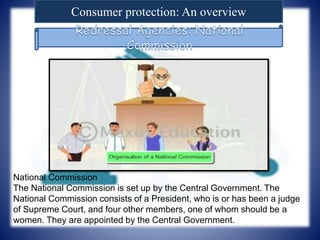 Consumer protection: An overview
National Commission
The National Commission is set up by the Central Government. The
National Commission consists of a President, who is or has been a judge
of Supreme Court, and four other members, one of whom should be a
women. They are appointed by the Central Government.
 