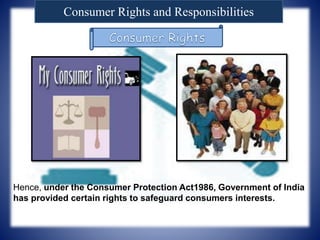 Consumer Rights and Responsibilities
Hence, under the Consumer Protection Act1986, Government of India
has provided certain rights to safeguard consumers interests.
 