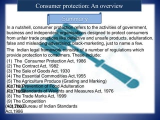 Consumer protection: An overview
In a nutshell, consumer protection refers to the activities of government,
business and independent organisations designed to protect consumers
from unfair trade practices like defective and unsafe products, adulteration,
false and misleading advertising, black-marketing, just to name a few.
The Indian legal framework consists of a number of regulations which
provide protection to consumers. These include:
(1) The Consumer Protection Act, 1986
(2) The Contract Act, 1982
(3) The Sale of Goods Act, 1930
(4) The Essential Commodities Act,1955
(5) The Agriculture Produce (Grading and Marking)
Act, 1937(6) The Prevention of Food Adulteration
Act, 1954(7) The Standards of Weights and Measures Act, 1976
(8) The Trade Marks Act, 1999
(9) The Competition
Act,2002(10) The Bureau of Indian Standards
Act,1986
 