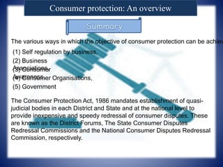 Consumer protection: An overview
The various ways in which the objective of consumer protection can be achiev
(1) Self regulation by business,
(2) Business
Associations,(3) Consumer
Awareness,(4) Consumer Organisations,
(5) Government
The Consumer Protection Act, 1986 mandates establishment of quasi-
judicial bodies in each District and State and at the national level to
provide inexpensive and speedy redressal of consumer disputes. These
are known as the District Forums, The State Consumer Disputes
Redressal Commissions and the National Consumer Disputes Redressal
Commission, respectively.
 
