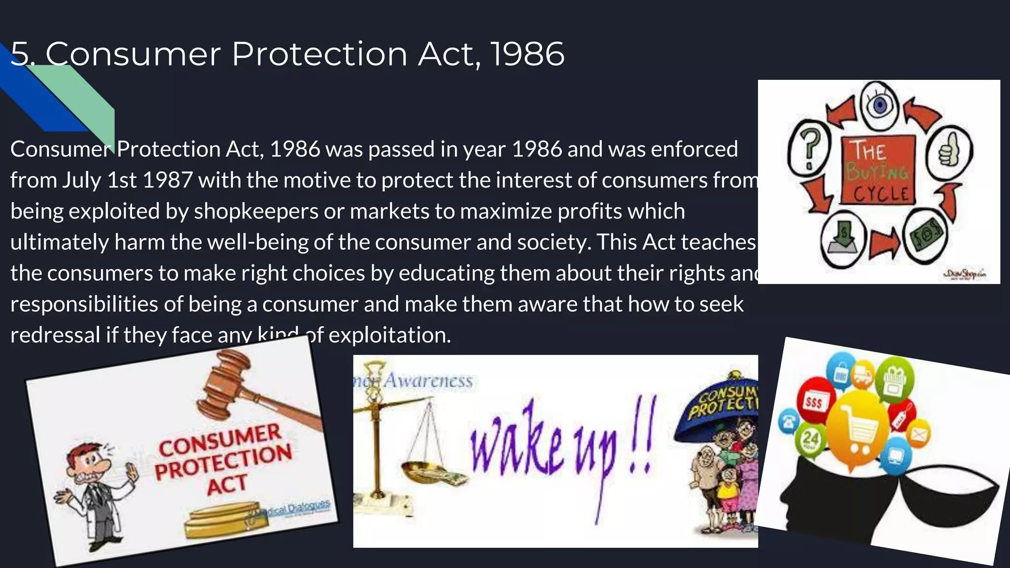5. Consumer Protection Act, 1986
Consumer Protection Act, 1986 was passed in year 1986 and was enforced
from July 1st 1987 with the motive to protect the interest of consumers from
being exploited by shopkeepers or markets to maximize profits which
ultimately harm the well-being of the consumer and society. This Act teaches
the consumers to make right choices by educating them about their rights and
responsibilities of being a consumer and make them aware that how to seek
redressal if they face any kind of exploitation.
 