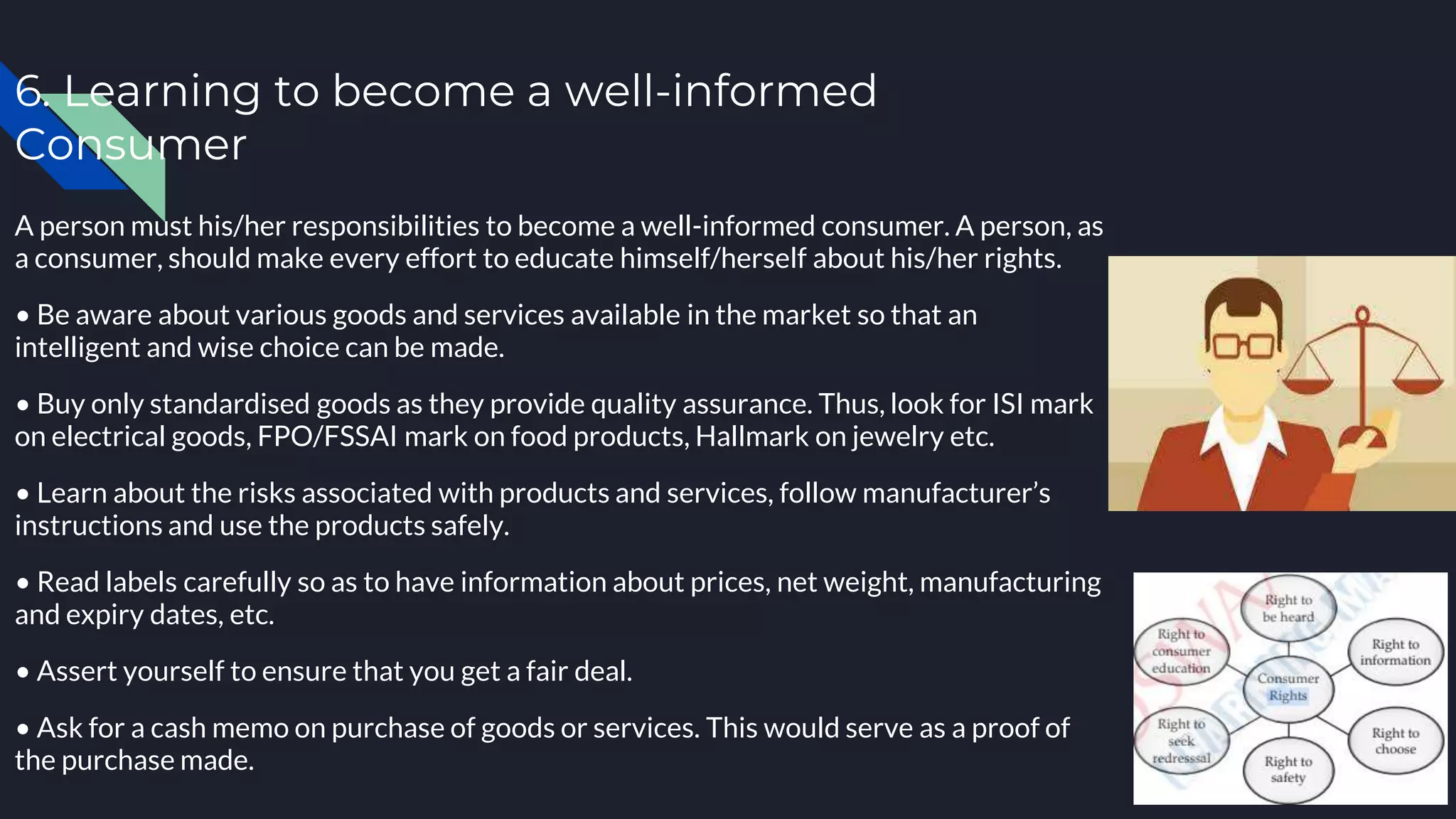 6. Learning to become a well-informed
Consumer
A person must his/her responsibilities to become a well-informed consumer. A person, as
a consumer, should make every effort to educate himself/herself about his/her rights.
• Be aware about various goods and services available in the market so that an
intelligent and wise choice can be made.
• Buy only standardised goods as they provide quality assurance. Thus, look for ISI mark
on electrical goods, FPO/FSSAI mark on food products, Hallmark on jewelry etc.
• Learn about the risks associated with products and services, follow manufacturer’s
instructions and use the products safely.
• Read labels carefully so as to have information about prices, net weight, manufacturing
and expiry dates, etc.
• Assert yourself to ensure that you get a fair deal.
• Ask for a cash memo on purchase of goods or services. This would serve as a proof of
the purchase made.
 
