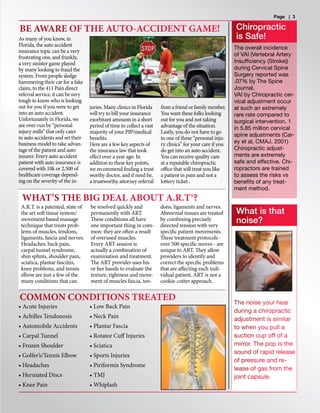 As many of you know, in
Florida, the auto accident
insurance topic can be a very
frustrating one, and frankly,
a very sinister game played
by many looking to fraud the
system. From people sledge
hammering their car for a fake
claim, to the 411 Pain direct
referral service, it can be very
tough to know who is looking
out for you if you were to get
into an auto accident.
Unfortunately in Florida, we
are over-run by “personal
injury mills” that only cater
to auto accidents and set their
business model to take advan-
tage of the patient and auto
insurer. Every auto accident
patient with auto insurance is
covered with 10k or 2,500 of
healthcare coverage depend-
ing on the severity of the in-
juries. Many clinics in Florida
will try to bill your insurance
exorbitant amounts in a short
period of time to collect a vast
majority of your PIP/medical
benefits.
Here are a few key aspects of
the insurance law that took
effect over a year ago. In
addition to these key points,
we recommend finding a trust
worthy doctor, and if need be,
a trustworthy attorney referral
from a friend or family member.
You want these folks looking
out for you and not taking
advantage of the situation.
Lastly, you do not have to go
to one of these “personal inju-
ry clinics” for your care if you
do get into an auto accident.
You can receive quality care
at a reputable chiropractic
office that will treat you like
a patient in pain and not a
lottery ticket .
Page | 3
BE AWARE OF THE AUTO-ACCIDENT GAME!
COMMON CONDITIONS TREATED
WHAT’S THE BIG DEAL ABOUT A.R.T®?
• Acute Injuries
• Achilles Tendonosis
• Automobile Accidents
• Carpal Tunnel
• Frozen Shoulder
• Golfer’s/Tennis Elbow
• Headaches
• Herniated Discs
• Knee Pain
• Low Back Pain
• Neck Pain
• Plantar Fascia
• Rotator Cuff Injuries
• Sciatica
• Sports Injuries
• Piriformis Syndrome
• TMJ
• Whiplash
A.R.T. is a patented, state of
the art soft tissue system/
movement based massage
technique that treats prob-
lems of muscles, tendons,
ligaments, fascia and nerves.
Headaches, back pain,
carpal tunnel syndrome,
shin splints, shoulder pain,
sciatica, plantar fasciitis,
knee problems, and tennis
elbow are just a few of the
many conditions that can
be resolved quickly and
permanently with ART.
These conditions all have
one important thing in com-
mon: they are often a result
of overused muscles.
Every ART session is
actually a combination of
examination and treatment.
The ART provider uses his
or her hands to evaluate the
texture, tightness and move-
ment of muscles fascia, ten-
dons, ligaments and nerves.
Abnormal tissues are treated
by combining precisely
directed tension with very
specific patient movements.
These treatment protocols -
over 500 specific moves - are
unique to ART. They allow
providers to identify and
correct the specific problems
that are affecting each indi-
vidual patient. ART is not a
cookie-cutter approach.
Chiropractic
is Safe!
The overall incidence
of VAI (Vertebral Artery
Insufficiency (Stroke))
during Cervical Spine
Surgery reported was
.07% by The Spine
Journal.
VAI by Chiropractic cer-
vical adjustment occur
at such an extremely
rare rate compared to
surgical intervention. 1
in 5.85 million cervical
spine adjustments (Car-
ey et al, CMAJ, 2001)
Chiropractic adjust-
ments are extremely
safe and effective. Chi-
ropractors are trained
to assess the risks vs
benefits of any treat-
ment method.
The noise your hear
during a chiropractic
adjustment is similar
to when you pull a
suction cup off of a
mirror. The pop is the
sound of rapid release
of pressure and re-
lease of gas from the
joint capsule.
What is that
noise?
 