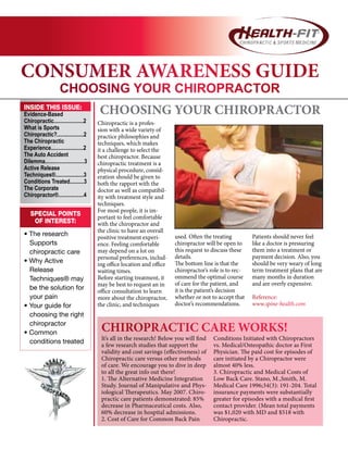 CONSUMER AWARENESS GUIDE
CHOOSING YOUR CHIROPRACTOR
CHOOSING YOUR CHIROPRACTORINSIDE THIS ISSUE:
Evidence-Based
Chiropractic.....................2
What is Sports
Chiropractic?...................2
The Chiropractic
Experience.......................2
The Auto Accident
Dilemma............................3
Active Release
Techniques®....................3
Conditions Treated..........3
The Corporate
Chiropractor®..................4
SPECIAL POINTS
OF INTEREST:
• The research
Supports
chiropractic care
• Why Active
Release
Techniques® may
be the solution for
your pain
• Your guide for
choosing the right
chiropractor
• Common
conditions treated
Chiropractic is a profes-
sion with a wide variety of
practice philosophies and
techniques, which makes
it a challenge to select the
best chiropractor. Because
chiropractic treatment is a
physical procedure, consid-
eration should be given to
both the rapport with the
doctor as well as compatibil-
ity with treatment style and
techniques.
For most people, it is im-
portant to feel comfortable
with the chiropractor and
the clinic to have an overall
positive treatment experi-
ence. Feeling comfortable
may depend on a lot on
personal preferences, includ-
ing office location and office
waiting times.
Before starting treatment, it
may be best to request an in
office consultation to learn
more about the chiropractor,
the clinic, and techniques
used. Often the treating
chiropractor will be open to
this request to discuss these
details.
The bottom line is that the
chiropractor’s role is to rec-
ommend the optimal course
of care for the patient, and
it is the patient’s decision
whether or not to accept that
doctor’s recommendations.
Patients should never feel
like a doctor is pressuring
them into a treatment or
payment decision. Also, you
should be very weary of long
term treatment plans that are
many months in duration
and are overly expensive.
Reference:
www.spine-health.com
CHIROPRACTIC CARE WORKS!
It’s all in the research! Below you will find
a few research studies that support the
validity and cost savings (effectiveness) of
Chiropractic care versus other methods
of care. We encourage you to dive in deep
to all the great info out there!
1. The Alternative Medicine Integration
Study. Journal of Manipulative and Phys-
iological Therapeutics. May 2007. Chiro-
practic care patients demonstrated: 85%
decrease in Pharmaceutical costs. Also,
60% decrease in hospital admissions.
2. Cost of Care for Common Back Pain
Conditions Initiated with Chiropractors
vs. Medical/Osteopathic doctor as First
Physician. The paid cost for episodes of
care initiated by a Chiropractor were
almost 40% less.
3. Chiropractic and Medical Costs of
Low Back Care. Stano, M.,Smith, M.
Medical Care 1996;34(3): 191-204. Total
insurance payments were substantially
greater for episodes with a medical first
contact provider. (Mean total payments
was $1,020 with MD and $518 with
Chiropractic.
 