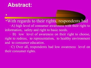 Abstract:
•
•With regards to their rights, respondents had
–A) high level of consumer awareness with their right to
information, safety and right to basic needs.
– B) low level of awareness on their right to choose,
right to redress, to representation, to healthy environment
and to consumer education.
–C) Over all, respondents had low awareness level on
their consumer rights.
 