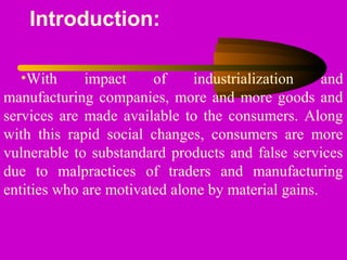 Introduction:
•With impact of industrialization and
manufacturing companies, more and more goods and
services are made available to the consumers. Along
with this rapid social changes, consumers are more
vulnerable to substandard products and false services
due to malpractices of traders and manufacturing
entities who are motivated alone by material gains.
 