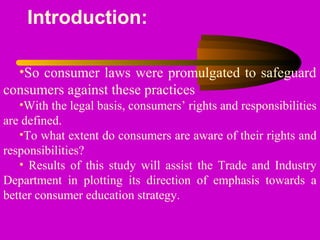 Introduction:
•So consumer laws were promulgated to safeguard
consumers against these practices
•With the legal basis, consumers’ rights and responsibilities
are defined.
•To what extent do consumers are aware of their rights and
responsibilities?
• Results of this study will assist the Trade and Industry
Department in plotting its direction of emphasis towards a
better consumer education strategy.
 
