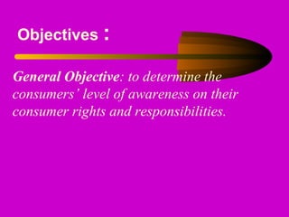 Objectives :
General Objective: to determine the
consumers’ level of awareness on their
consumer rights and responsibilities.
 