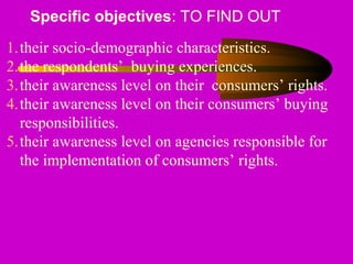 Specific objectives: TO FIND OUT
1.their socio-demographic characteristics.
2.the respondents’ buying experiences.
3.their awareness level on their consumers’ rights.
4.their awareness level on their consumers’ buying
responsibilities.
5.their awareness level on agencies responsible for
the implementation of consumers’ rights.
 