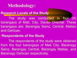 Methodology:
Research Locale of the Study
The study was conducted in four (4)
barangays of Mati, City, Davao Oriental. These
barangays are: Barangay Sainz, Central, Matiao
and Dahican.
•Respondents of the Study
The respondents of the study were obtained
from the four barangays of Mati City: Baranagy
Sainz, Barangay Central, Barangay Matiao, and
Baranagy Dahican respectively.
 